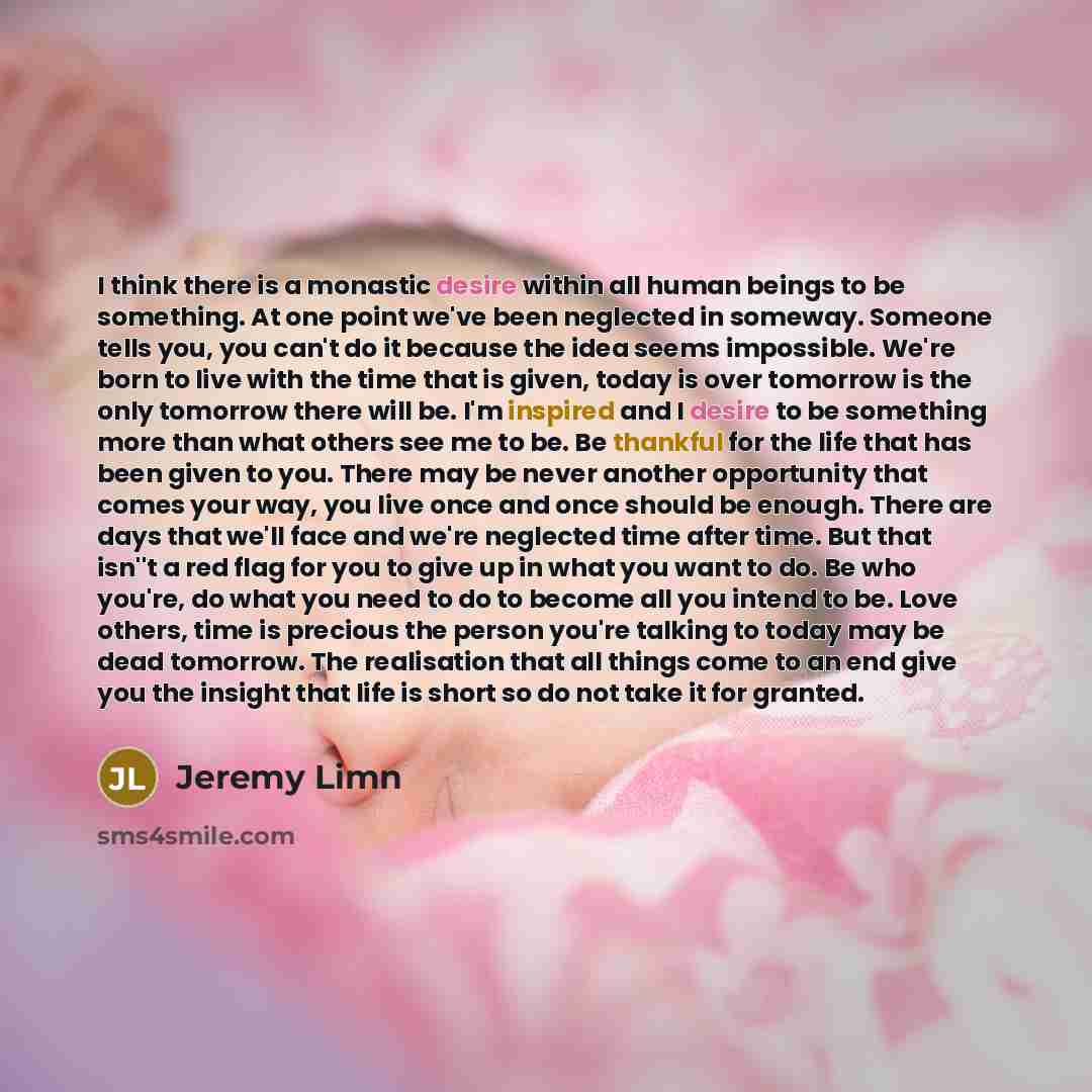 “I think there is a monastic desire within all human beings to be something. At one point we've been neglected in someway. Someone tells you, you can't do it because the idea seems impossible. We're born to live with the time that is given, today is over tomorrow is the only tomorrow there will be…” quote by Jeremy Limn