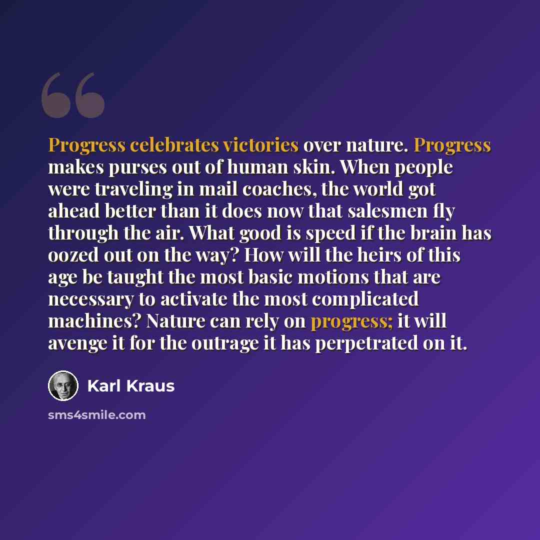 “Progress celebrates victories over nature. Progress makes purses out of human skin. When people were traveling in mail coaches, the world got ahead better than it does now that salesmen fly through the air. What good is speed if the brain has oozed out on the way? How will the heirs of this age be…” quote by Karl Kraus