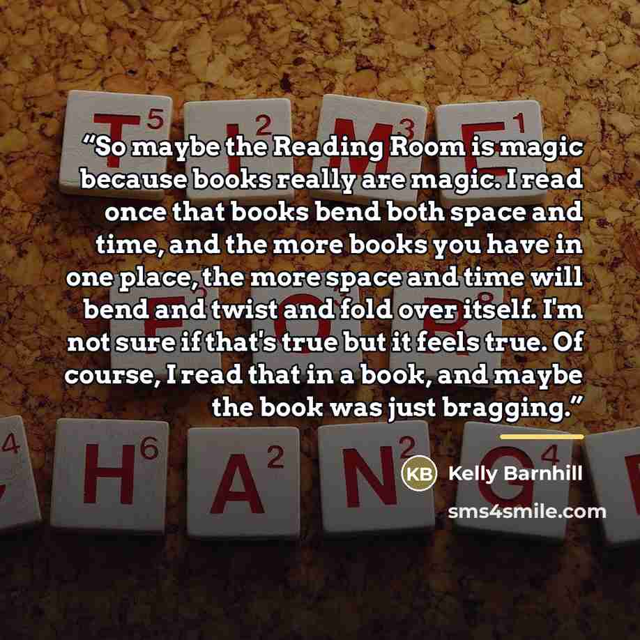 “So maybe the Reading Room is magic because books really are magic. I read once that books bend both space and time, and the more books you have in one place, the more space and time will bend and twist and fold over itself. I'm not sure if that's true but it feels true. Of course, I read that in a…” quote by Kelly Barnhill