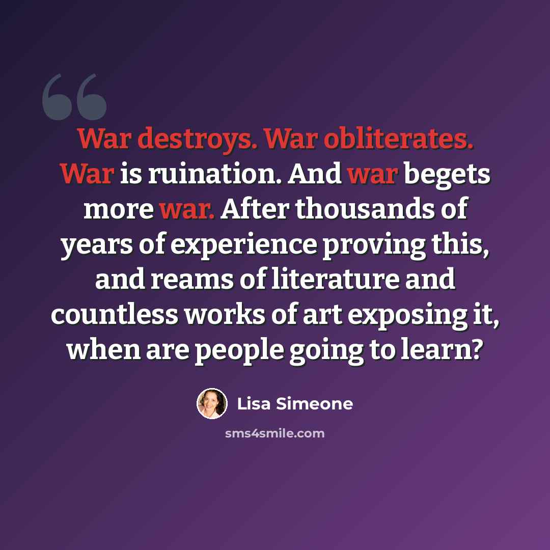“War destroys. War obliterates. War is ruination. And war begets more war. After thousands of years of experience proving this, and reams of literature and countless works of art exposing it, when are people going to learn?” quote by Lisa Simeone