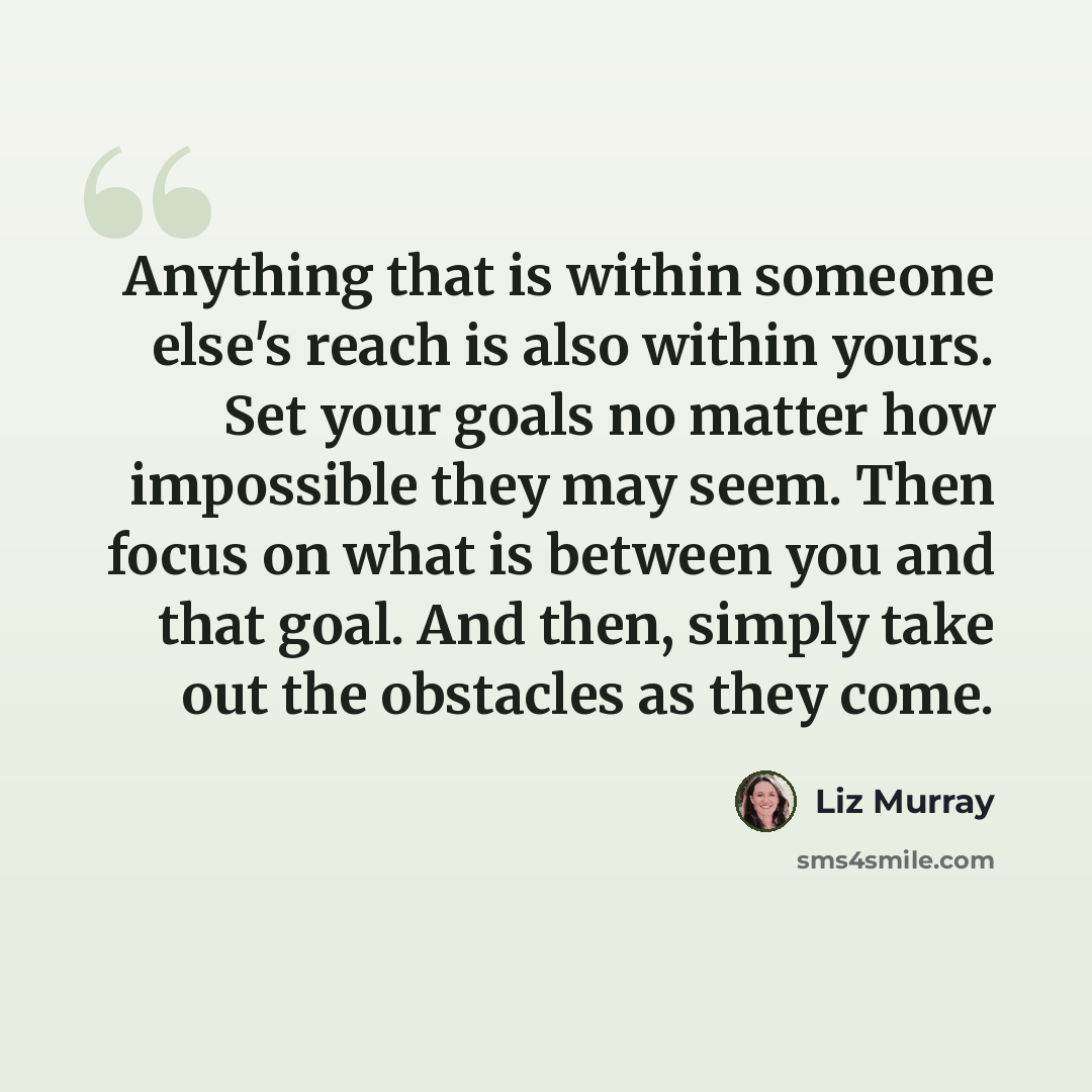 “Anything that is within someone else's reach is also within yours. Set your goals no matter how impossible they may seem. Then focus on what is between you and that goal. And then, simply take out the obstacles as they come.” quote by Liz Murray