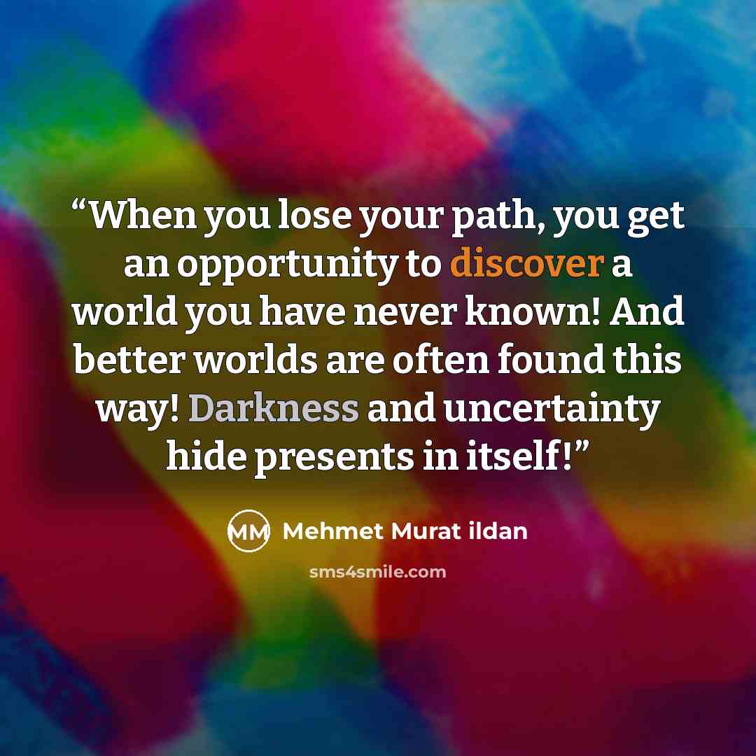 “When you lose your path, you get an opportunity to discover a world you have never known! And better worlds are often found this way! Darkness and uncertainty hide presents in itself!” quote by Mehmet Murat ildan