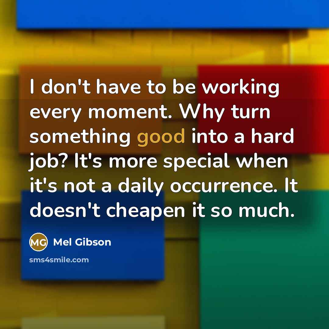 “I don't have to be working every moment. Why turn something good into a hard job? It's more special when it's not a daily occurrence. It doesn't cheapen it so much.” quote by Mel Gibson