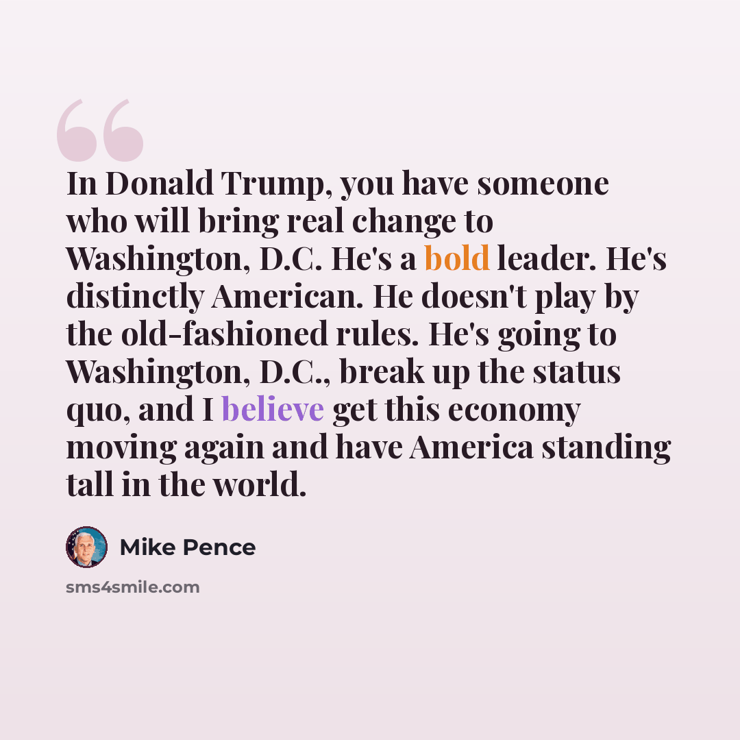 “In Donald Trump, you have someone who will bring real change to Washington, D.C. He's a bold leader. He's distinctly American. He doesn't play by the old-fashioned rules. He's going to Washington, D.C., break up the status quo, and I believe get this economy moving again and have America standing…” quote by Mike Pence