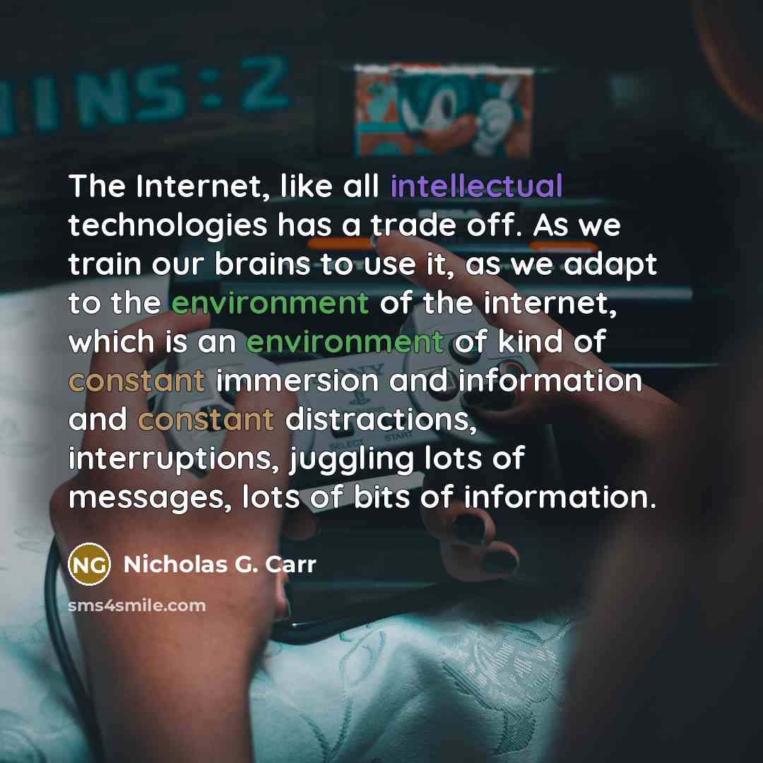 “The Internet, like all intellectual technologies has a trade off. As we train our brains to use it, as we adapt to the environment of the internet, which is an environment of kind of constant immersion and information and constant distractions, interruptions, juggling lots of messages, lots of…” quote by Nicholas G. Carr