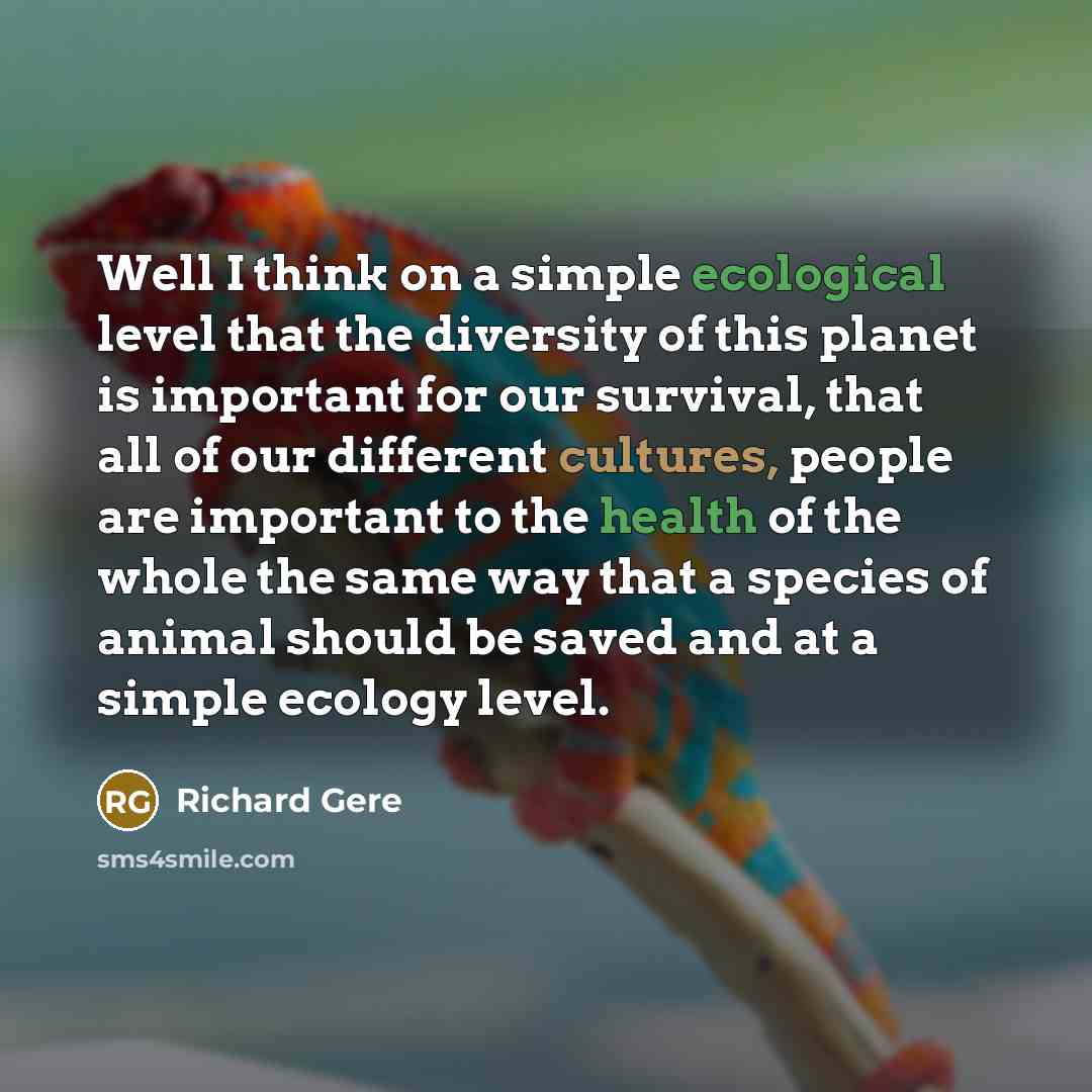 “Well I think on a simple ecological level that the diversity of this planet is important for our survival, that all of our different cultures, people are important to the health of the whole the same way that a species of animal should be saved and at a simple ecology level.” quote by Richard Gere