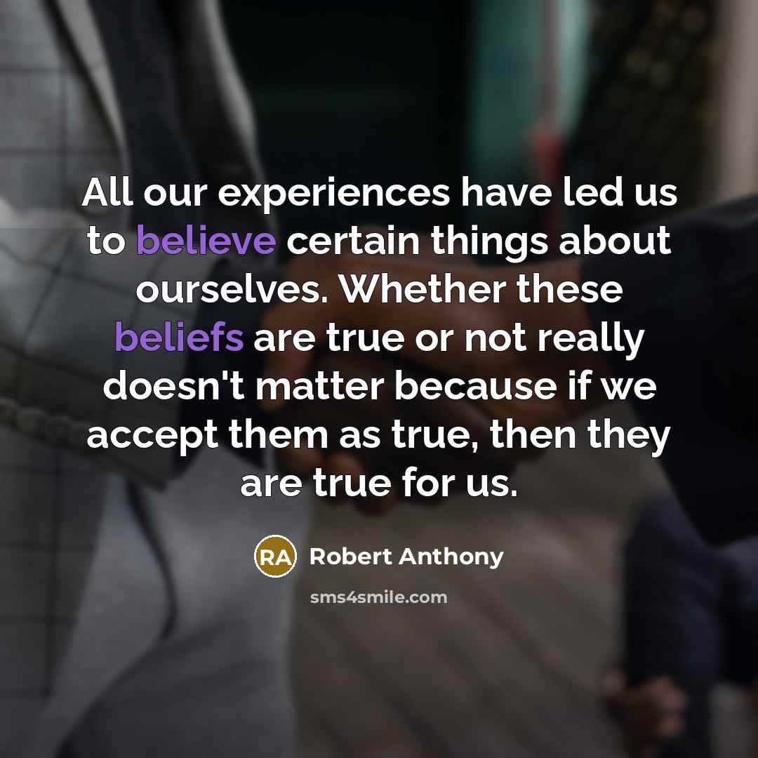 “All our experiences have led us to believe certain things about ourselves. Whether these beliefs are true or not really doesn't matter because if we accept them as true, then they are true for us.” quote by Robert Anthony