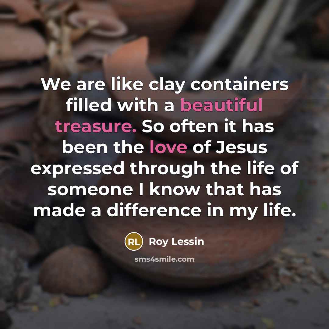 “We are like clay containers filled with a beautiful treasure. So often it has been the love of Jesus expressed through the life of someone I know that has made a difference in my life.” quote by Roy Lessin