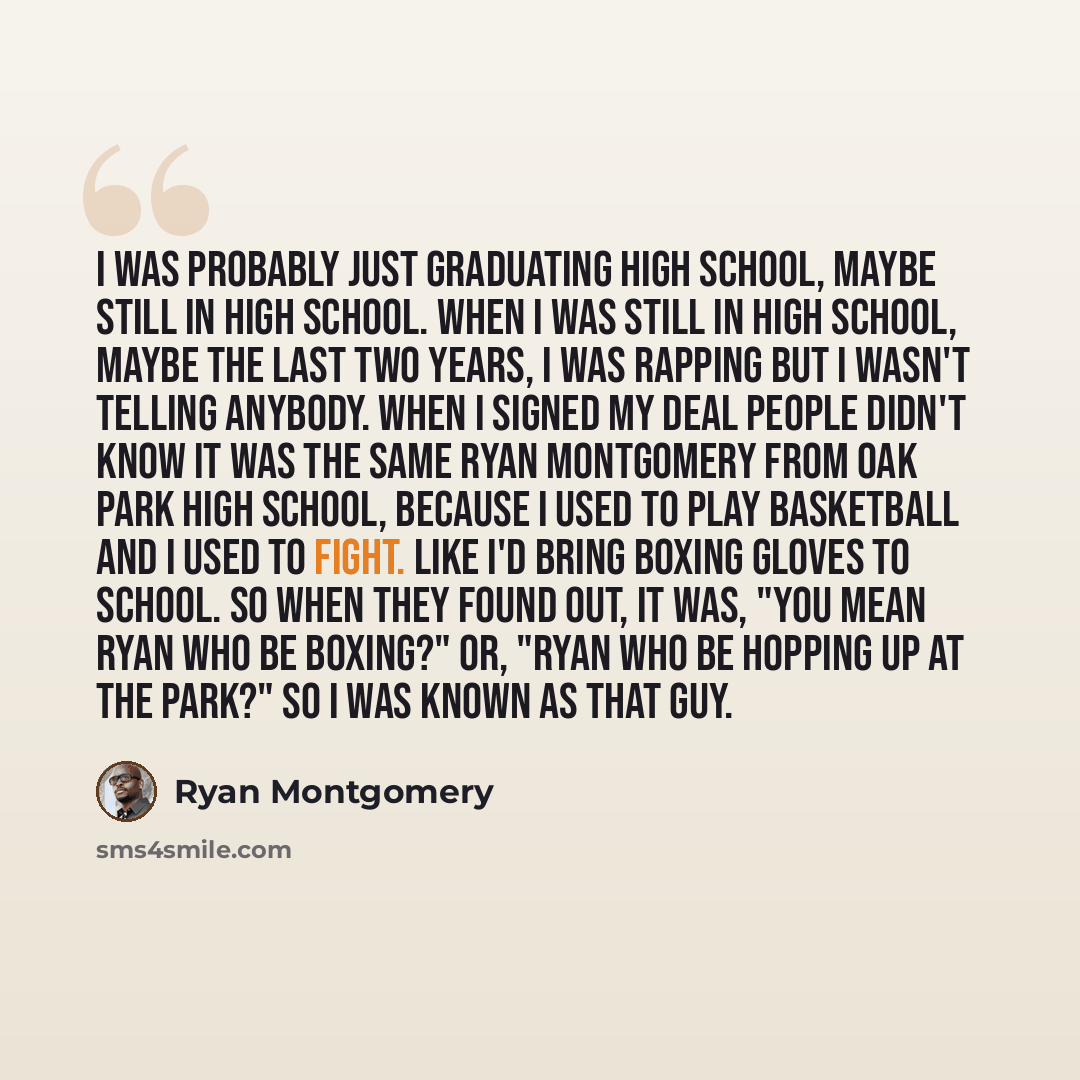 “I was probably just graduating high school, maybe still in high school. When I was still in high school, maybe the last two years, I was rapping but I wasn't telling anybody. When I signed my deal people didn't know it was the same Ryan Montgomery from Oak Park High School, because I used to play…” quote by Ryan Montgomery