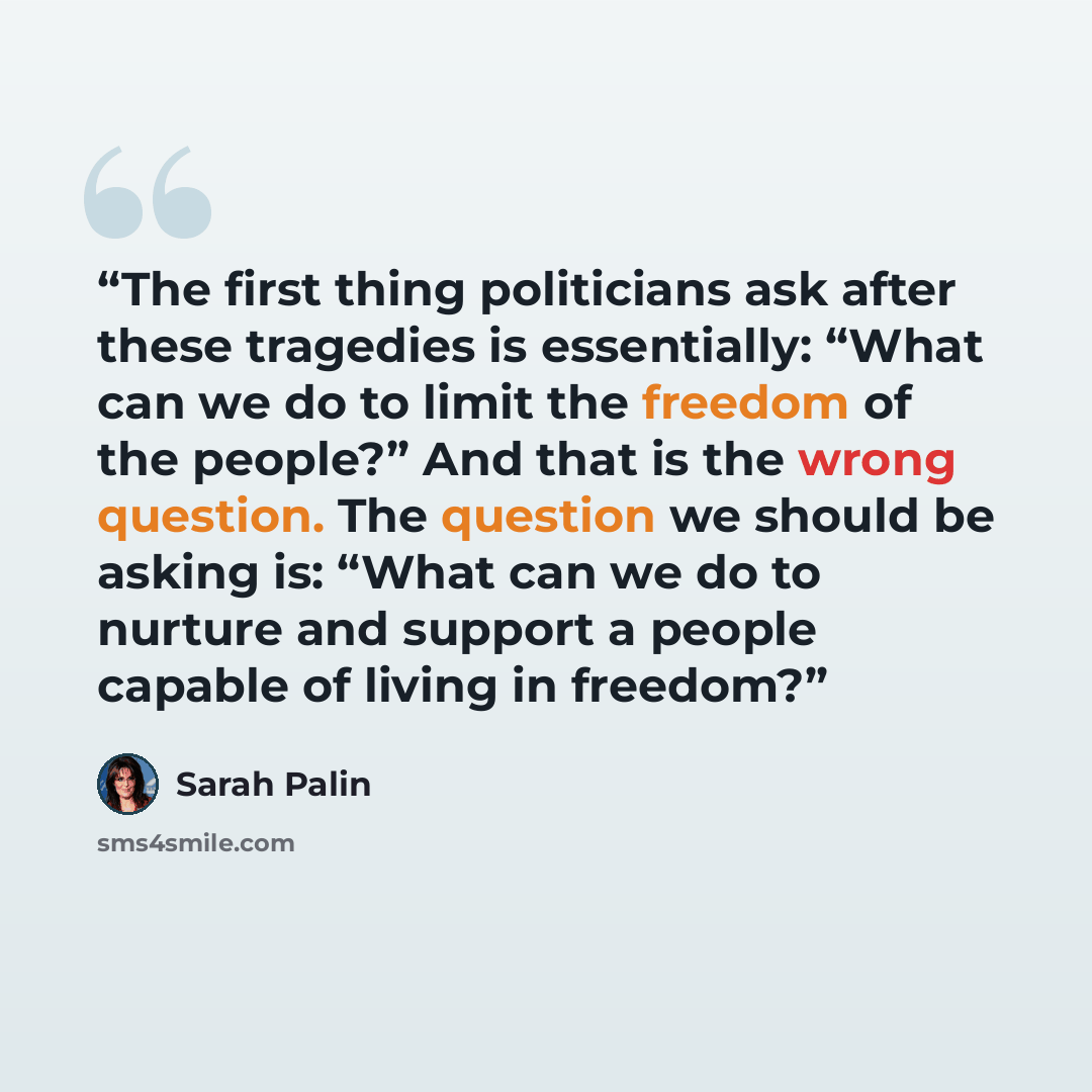 “The first thing politicians ask after these tragedies is essentially: “What can we do to limit the freedom of the people?” And that is the wrong question. The question we should be asking is: “What can we do to nurture and support a people capable of living in freedom?” quote by Sarah Palin