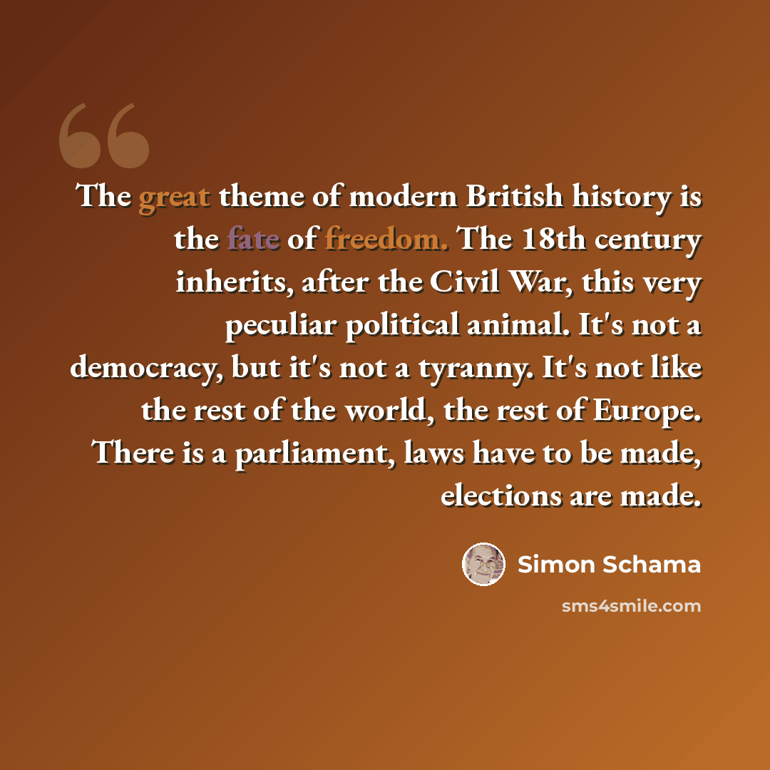 “The great theme of modern British history is the fate of freedom. The 18th century inherits, after the Civil War, this very peculiar political animal. It's not a democracy, but it's not a tyranny. It's not like the rest of the world, the rest of Europe. There is a parliament, laws have to be made…” quote by Simon Schama