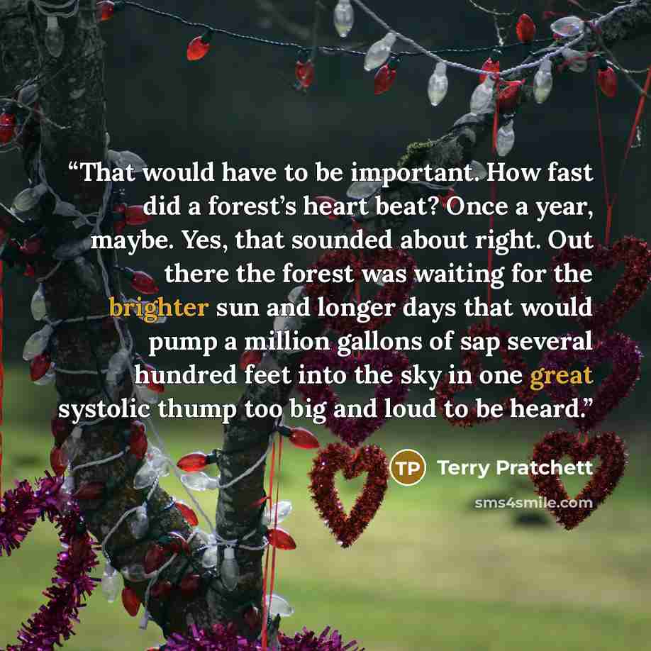 “That would have to be important. How fast did a forest’s heart beat? Once a year, maybe. Yes, that sounded about right. Out there the forest was waiting for the brighter sun and longer days that would pump a million gallons of sap several hundred feet into the sky in one great systolic thump too…” quote by Terry Pratchett