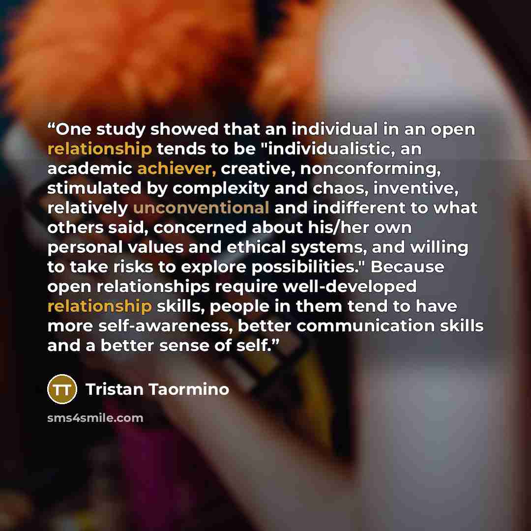“One study showed that an individual in an open relationship tends to be "individualistic, an academic achiever, creative, nonconforming, stimulated by complexity and chaos, inventive, relatively unconventional and indifferent to what others said, concerned about his/her own personal values and…” quote by Tristan Taormino
