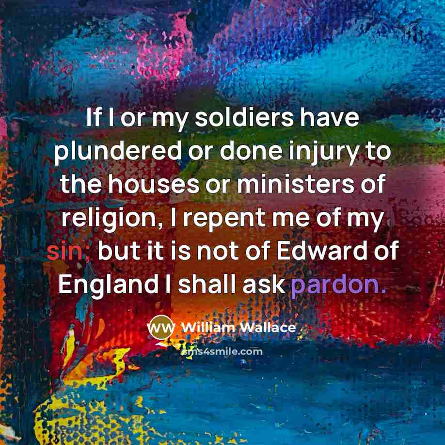 “If I or my soldiers have plundered or done injury to the houses or ministers of religion, I repent me of my sin; but it is not of Edward of England I shall ask pardon.” quote by William Wallace