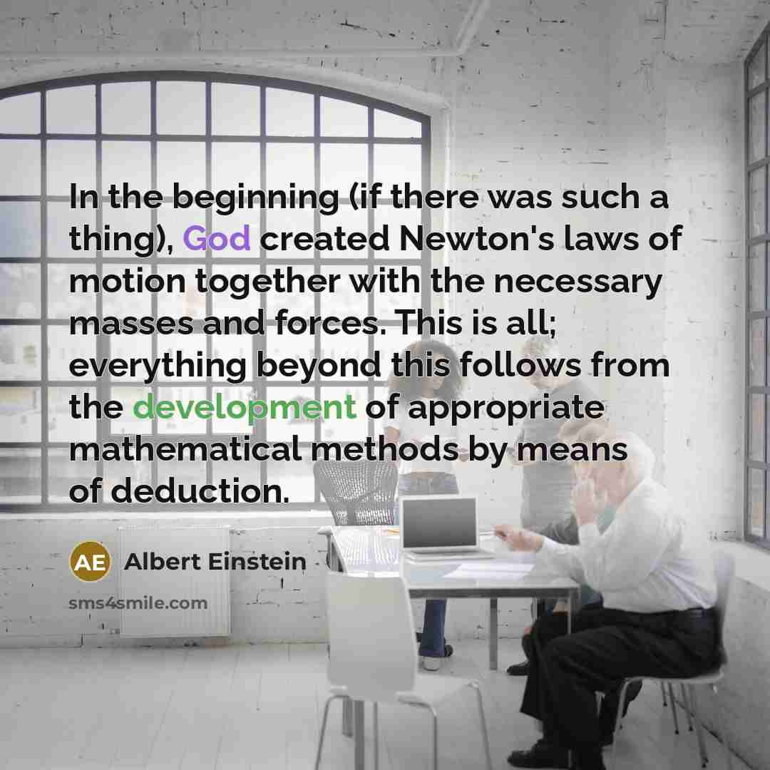 “In the beginning (if there was such a thing), God created Newton's laws of motion together with the necessary masses and forces. This is all; everything beyond this follows from the development of appropriate mathematical methods by means of deduction.” quote by Albert Einstein