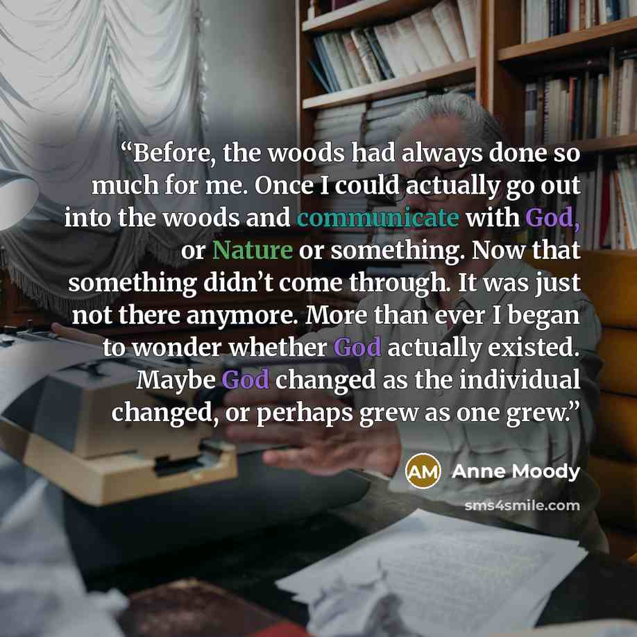 “Before, the woods had always done so much for me. Once I could actually go out into the woods and communicate with God, or Nature or something. Now that something didn’t come through. It was just not there anymore. More than ever I began to wonder whether God actually existed. Maybe God changed as…” quote by Anne Moody