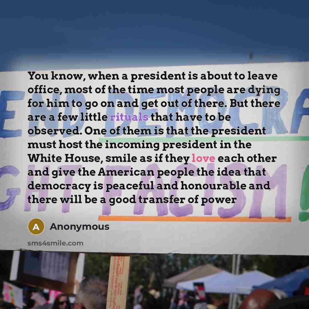 “You know, when a president is about to leave office, most of the time most people are dying for him to go on and get out of there. But there are a few little rituals that have to be observed. One of them is that the president must host the incoming president in the White House, smile as if they…” quote by Anonymous