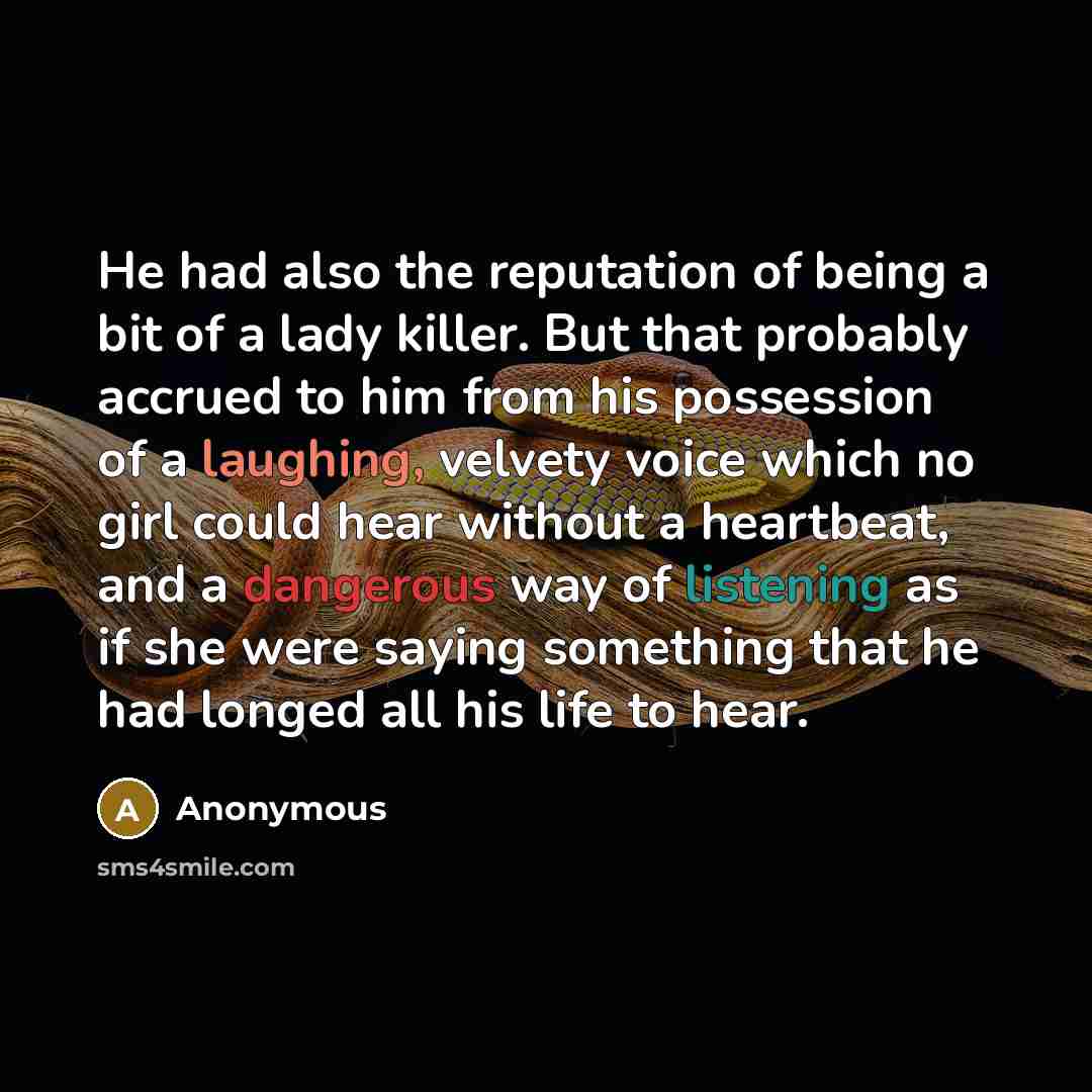 “He had also the reputation of being a bit of a lady killer. But that probably accrued to him from his possession of a laughing, velvety voice which no girl could hear without a heartbeat, and a dangerous way of listening as if she were saying something that he had longed all his life to hear.” quote by Anonymous