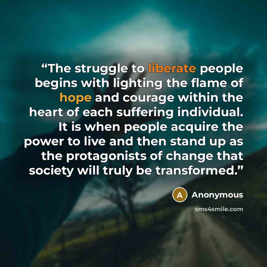 “The struggle to liberate people begins with lighting the flame of hope and courage within the heart of each suffering individual. It is when people acquire the power to live and then stand up as the protagonists of change that society will truly be transformed.” quote by Anonymous
