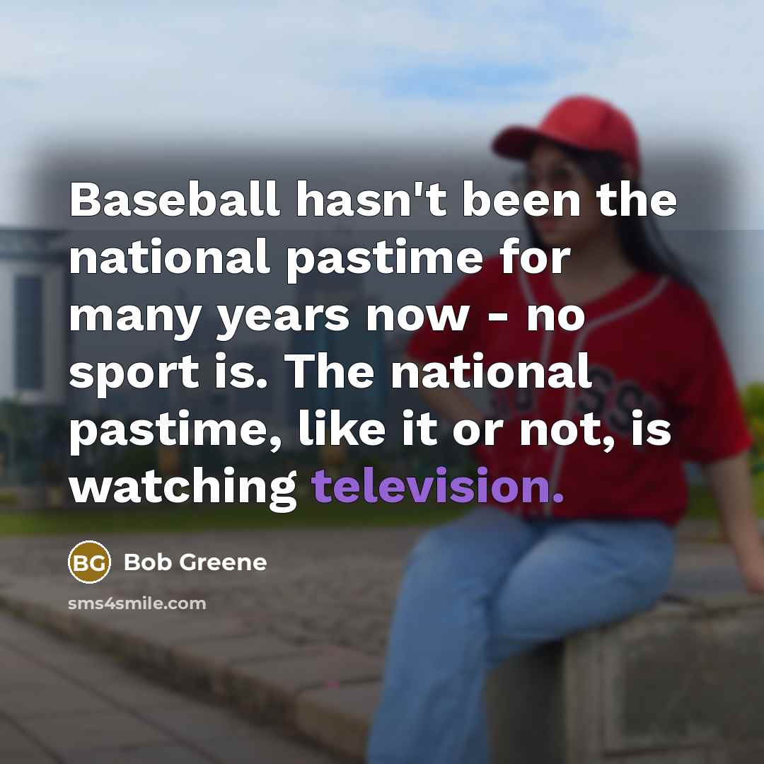 “Baseball hasn't been the national pastime for many years now - no sport is. The national pastime, like it or not, is watching television.” quote by Bob Greene