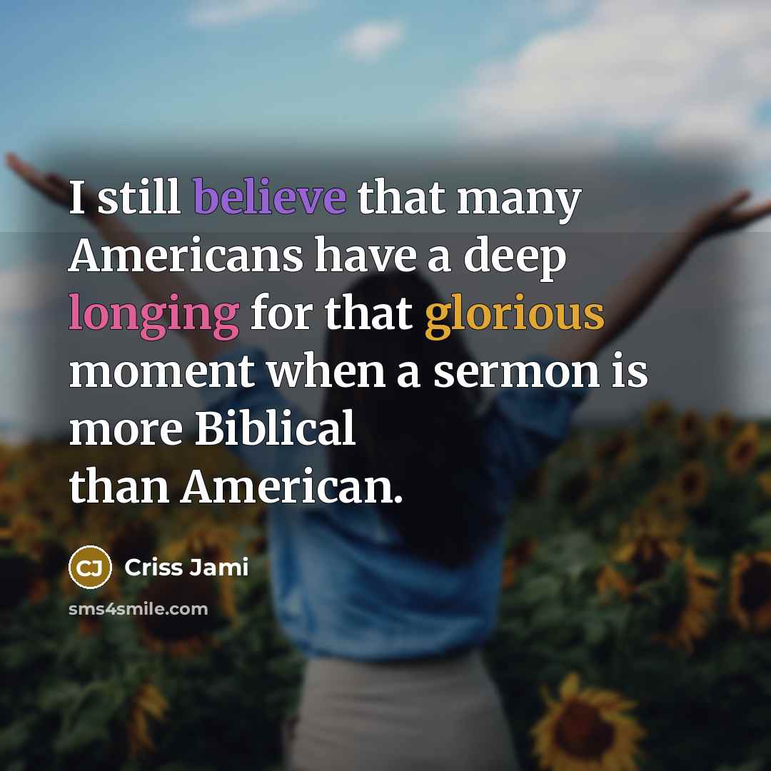 “I still believe that many Americans have a deep longing for that glorious moment when a sermon is more Biblical than American.” quote by Criss Jami