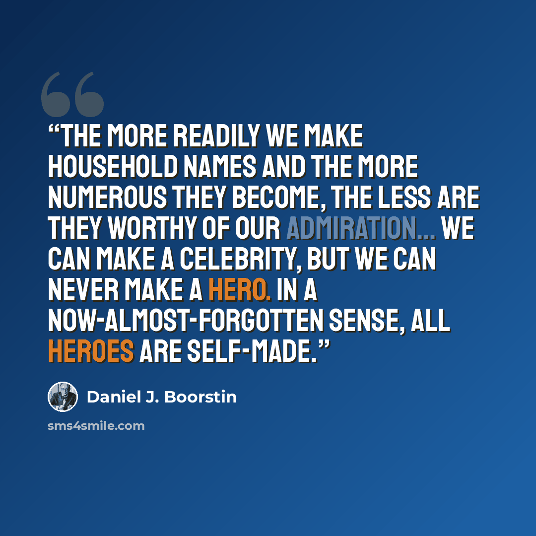 “The more readily we make household names and the more numerous they become, the less are they worthy of our admiration... We can make a celebrity, but we can never make a hero. In a now-almost-forgotten sense, all heroes are self-made.” quote by Daniel J. Boorstin