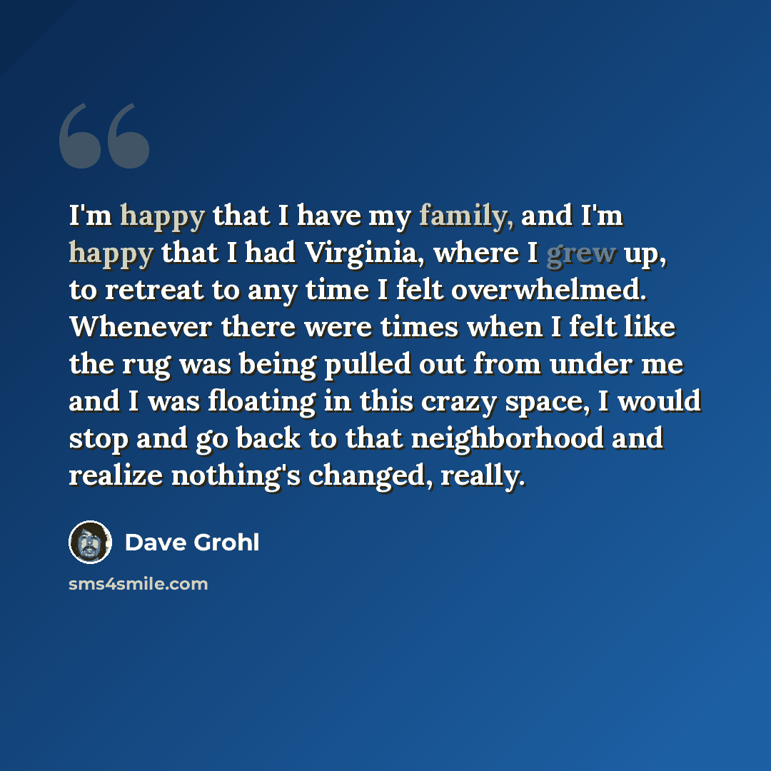 “I'm happy that I have my family, and I'm happy that I had Virginia, where I grew up, to retreat to any time I felt overwhelmed. Whenever there were times when I felt like the rug was being pulled out from under me and I was floating in this crazy space, I would stop and go back to that…” quote by Dave Grohl