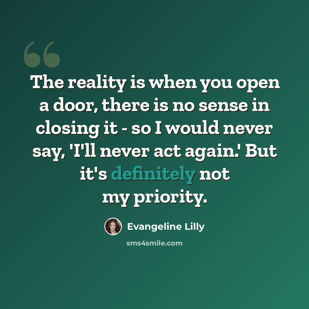 “The reality is when you open a door, there is no sense in closing it - so I would never say, 'I'll never act again.' But it's definitely not my priority.” quote by Evangeline Lilly