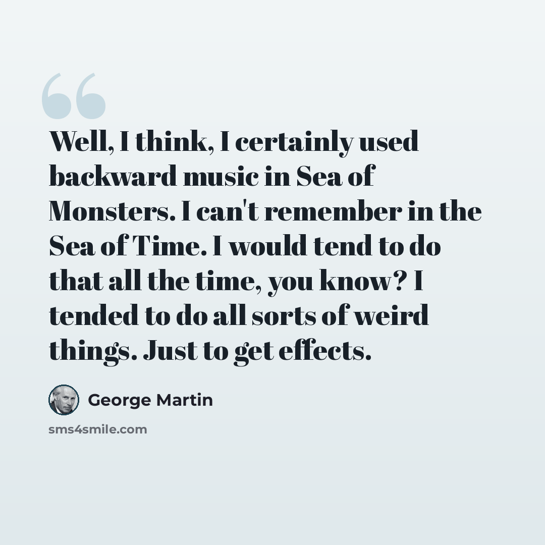 “Well, I think, I certainly used backward music in Sea of Monsters. I can't remember in the Sea of Time. I would tend to do that all the time, you know? I tended to do all sorts of weird things. Just to get effects.” quote by George Martin