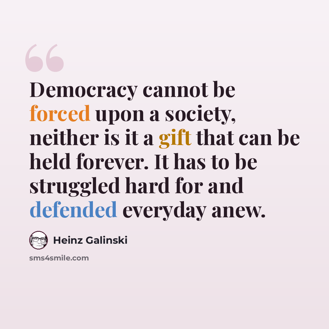 “Democracy cannot be forced upon a society, neither is it a gift that can be held forever. It has to be struggled hard for and defended everyday anew.” quote by Heinz Galinski