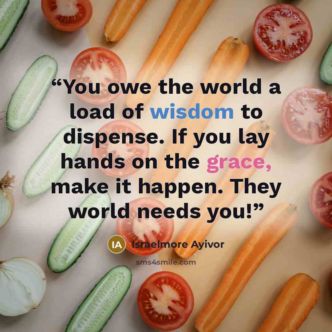 “You owe the world a load of wisdom to dispense. If you lay hands on the grace, make it happen. They world needs you!” quote by Israelmore Ayivor