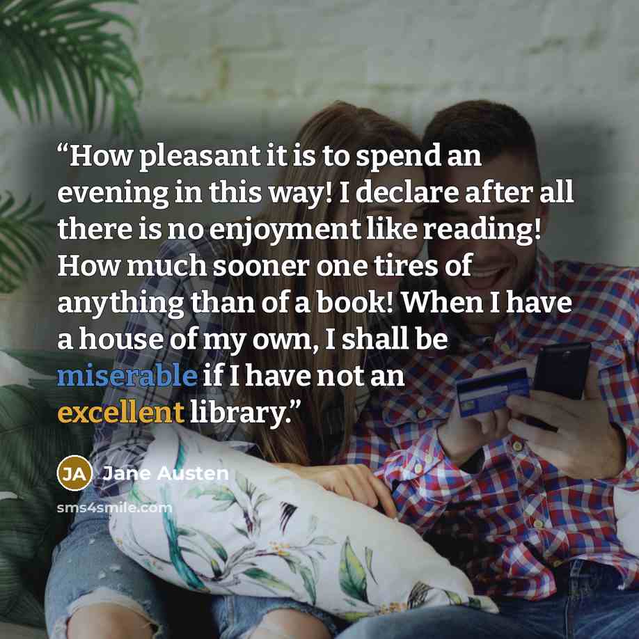 “How pleasant it is to spend an evening in this way! I declare after all there is no enjoyment like reading! How much sooner one tires of anything than of a book! When I have a house of my own, I shall be miserable if I have not an excellent library.” quote by Jane Austen