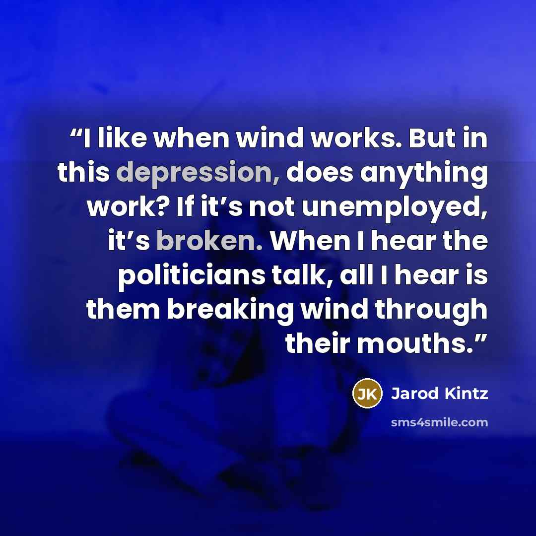 “I like when wind works. But in this depression, does anything work? If it’s not unemployed, it’s broken. When I hear the politicians talk, all I hear is them breaking wind through their mouths.” quote by Jarod Kintz
