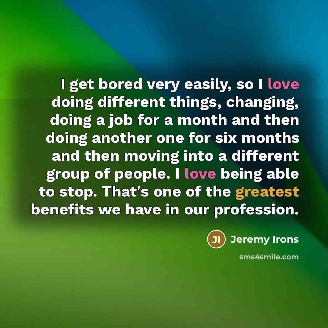 “I get bored very easily, so I love doing different things, changing, doing a job for a month and then doing another one for six months and then moving into a different group of people. I love being able to stop. That's one of the greatest benefits we have in our profession.” quote by Jeremy Irons