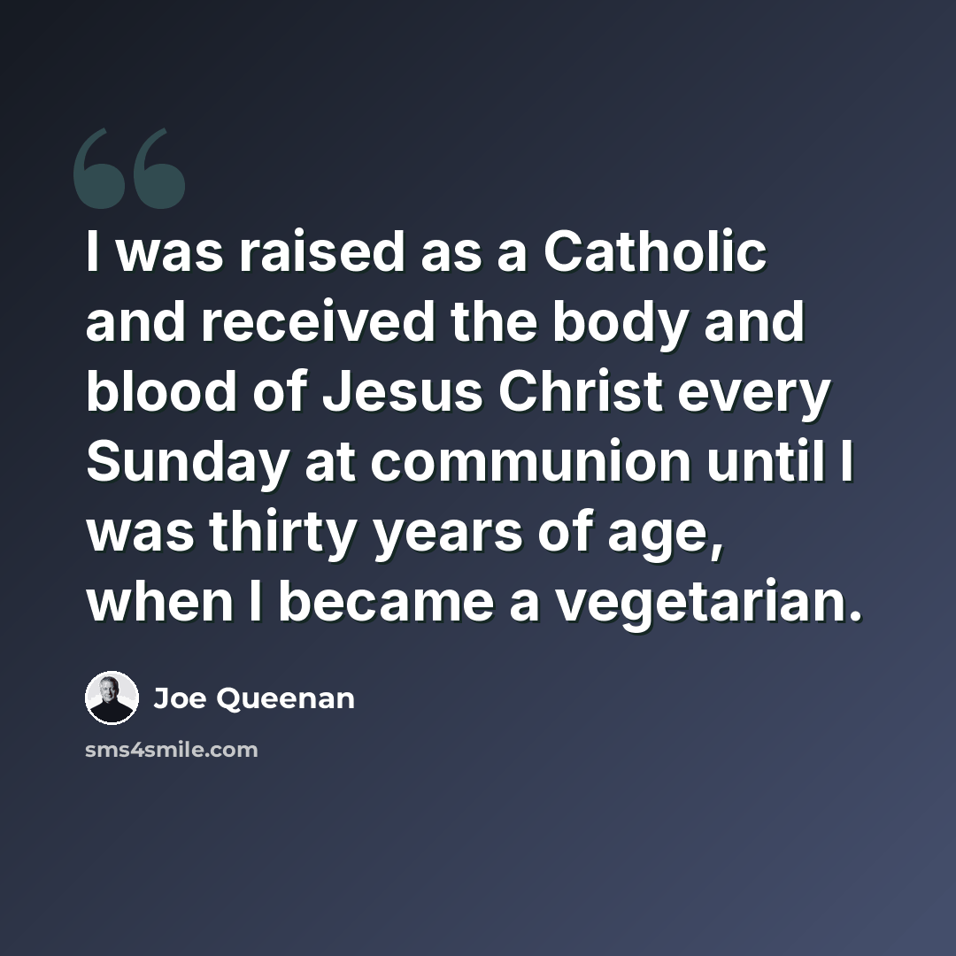 “I was raised as a Catholic and received the body and blood of Jesus Christ every Sunday at communion until I was thirty years of age, when I became a vegetarian.” quote by Joe Queenan
