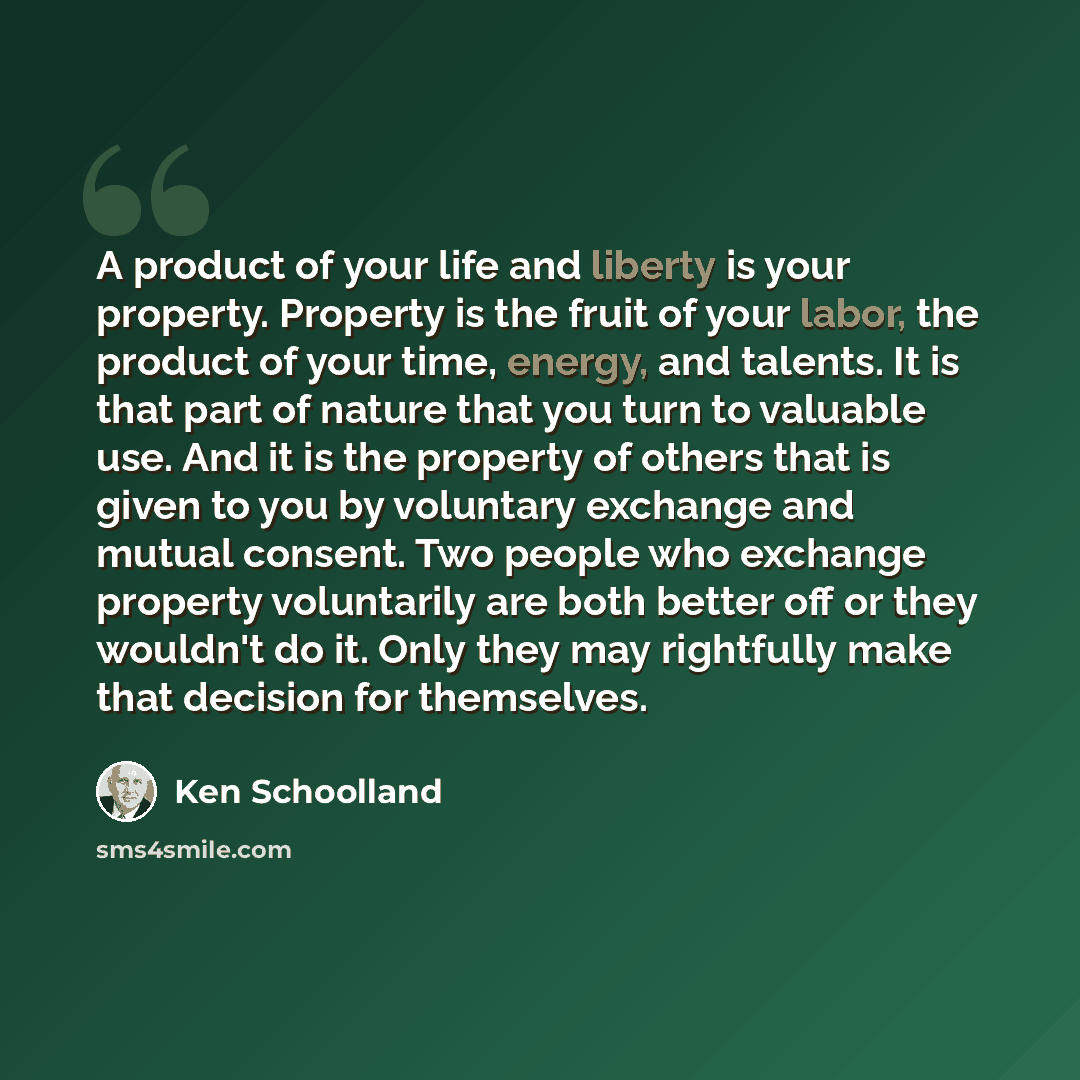“A product of your life and liberty is your property. Property is the fruit of your labor, the product of your time, energy, and talents. It is that part of nature that you turn to valuable use. And it is the property of others that is given to you by voluntary exchange and mutual consent. Two…” quote by Ken Schoolland