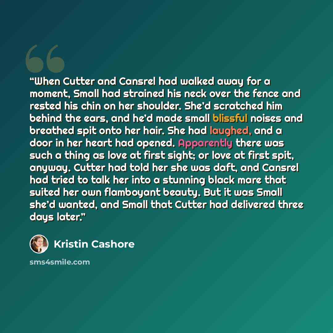 “When Cutter and Cansrel had walked away for a moment, Small had strained his neck over the fence and rested his chin on her shoulder. She’d scratched him behind the ears, and he’d made small blissful noises and breathed spit onto her hair. She had laughed, and a door in her heart had opened…” quote by Kristin Cashore