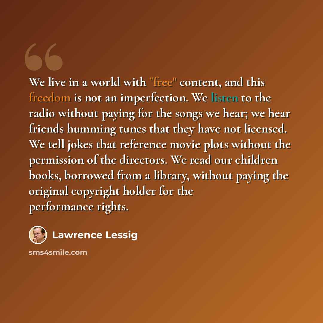 “We live in a world with "free" content, and this freedom is not an imperfection. We listen to the radio without paying for the songs we hear; we hear friends humming tunes that they have not licensed. We tell jokes that reference movie plots without the permission of the directors. We read our…” quote by Lawrence Lessig