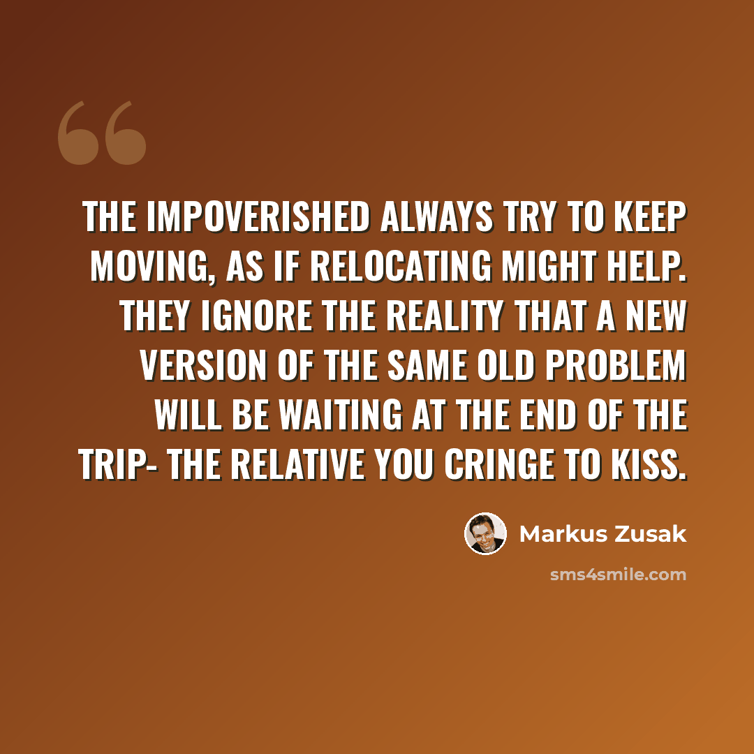 “The impoverished always try to keep moving, as if relocating might help. They ignore the reality that a new version of the same old problem will be waiting at the end of the trip- the relative you cringe to kiss.” quote by Markus Zusak