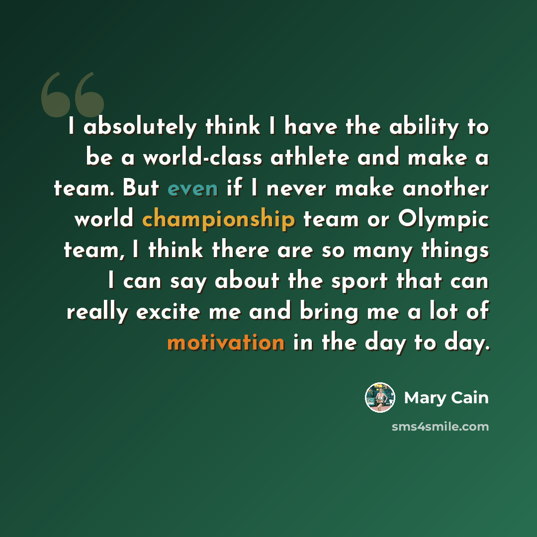 “I absolutely think I have the ability to be a world-class athlete and make a team. But even if I never make another world championship team or Olympic team, I think there are so many things I can say about the sport that can really excite me and bring me a lot of motivation in the day to day.” quote by Mary Cain