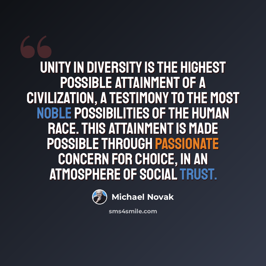 “Unity in diversity is the highest possible attainment of a civilization, a testimony to the most noble possibilities of the human race. This attainment is made possible through passionate concern for choice, in an atmosphere of social trust.” quote by Michael Novak