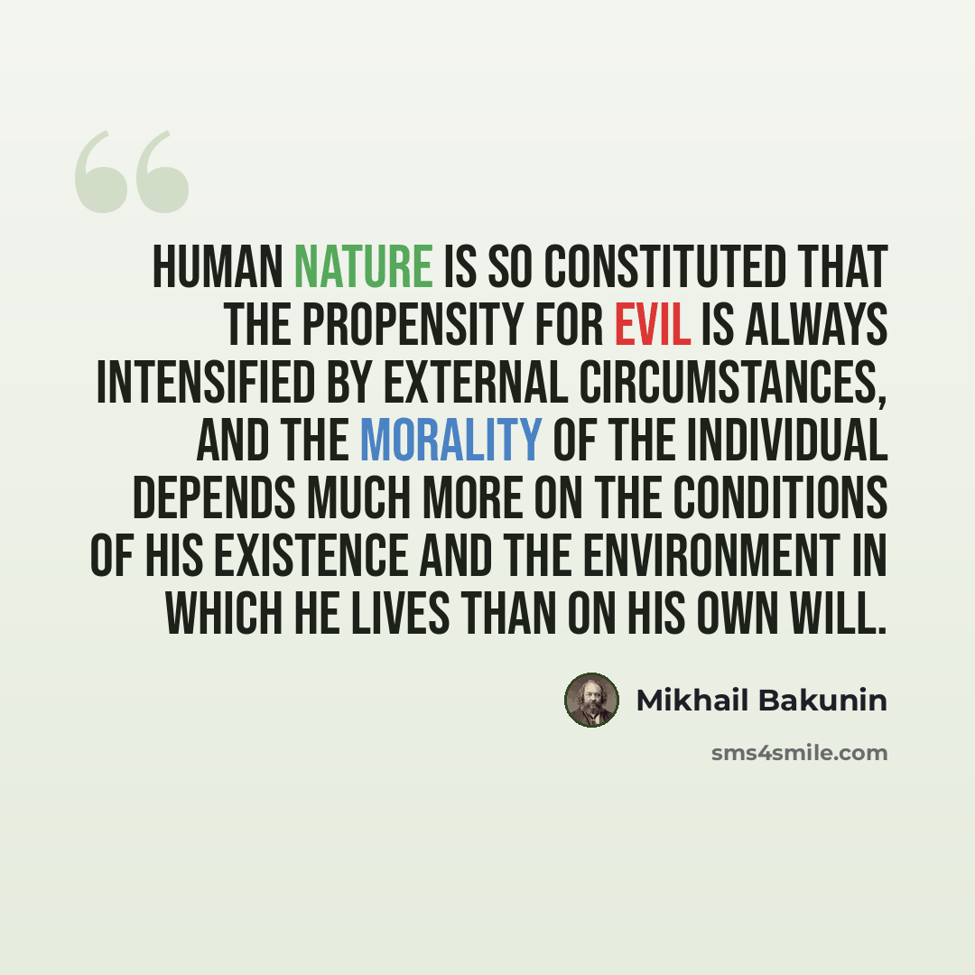 “Human nature is so constituted that the propensity for evil is always intensified by external circumstances, and the morality of the individual depends much more on the conditions of his existence and the environment in which he lives than on his own will.” quote by Mikhail Bakunin
