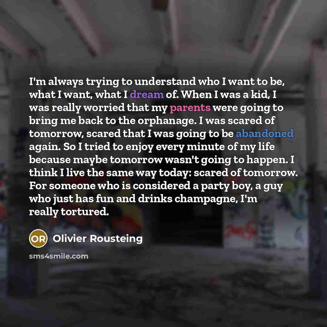 “I'm always trying to understand who I want to be, what I want, what I dream of. When I was a kid, I was really worried that my parents were going to bring me back to the orphanage. I was scared of tomorrow, scared that I was going to be abandoned again. So I tried to enjoy every minute of my life…” quote by Olivier Rousteing