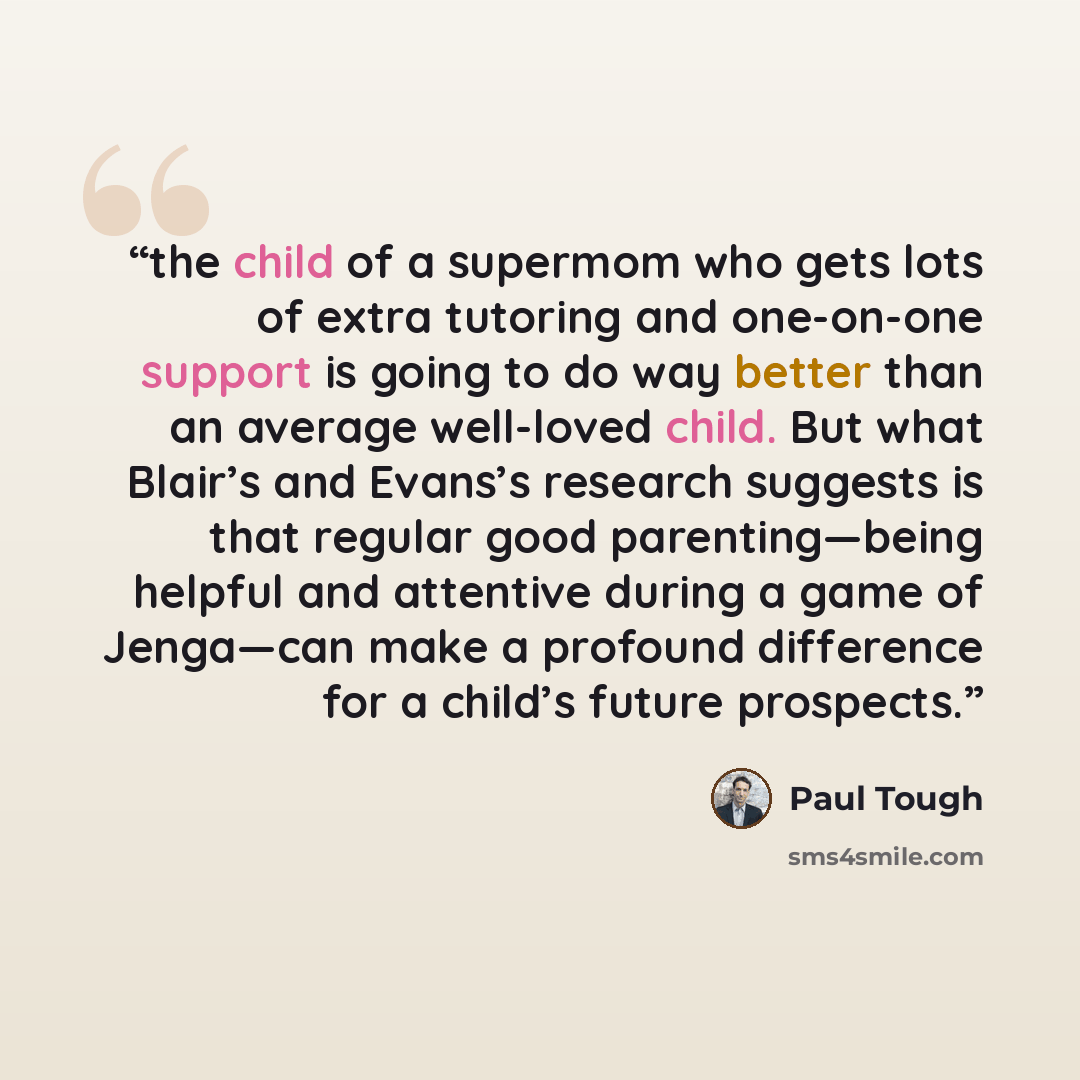 “the child of a supermom who gets lots of extra tutoring and one-on-one support is going to do way better than an average well-loved child. But what Blair’s and Evans’s research suggests is that regular good parenting—being helpful and attentive during a game of Jenga—can make a profound difference…” quote by Paul Tough