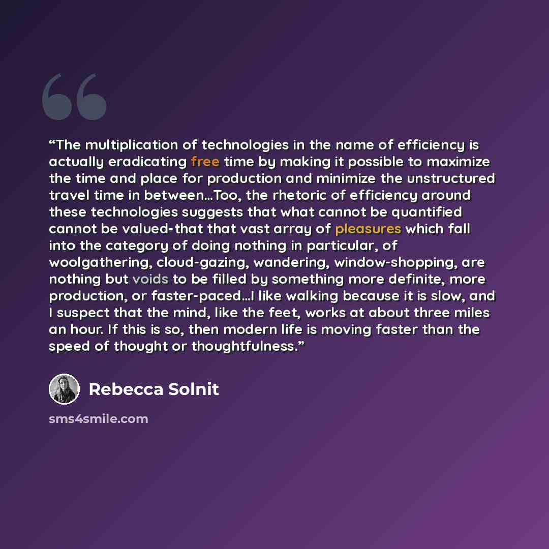 “The multiplication of technologies in the name of efficiency is actually eradicating free time by making it possible to maximize the time and place for production and minimize the unstructured travel time in between…Too, the rhetoric of efficiency around these technologies suggests that what…” quote by Rebecca Solnit