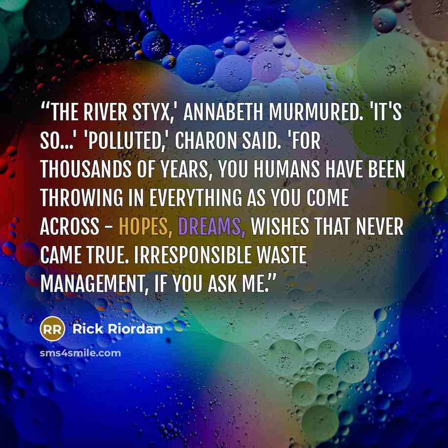 “The River Styx,' Annabeth murmured. 'It's so...' 'Polluted,' Charon said. 'For thousands of years, you humans have been throwing in everything as you come across - hopes, dreams, wishes that never came true. Irresponsible waste management, if you ask me.” quote by Rick Riordan