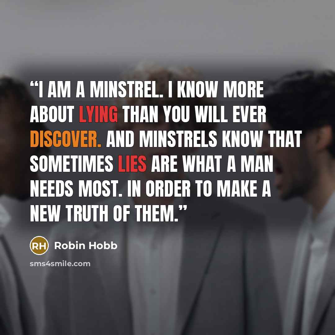 “I am a minstrel. I know more about lying than you will ever discover. And minstrels know that sometimes lies are what a man needs most. In order to make a new truth of them.” quote by Robin Hobb