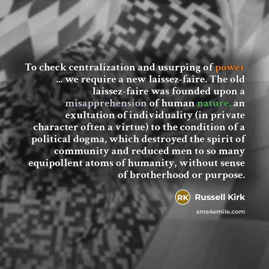 “To check centralization and usurping of power ... we require a new laissez-faire. The old laissez-faire was founded upon a misapprehension of human nature, an exultation of individuality (in private character often a virtue) to the condition of a political dogma, which destroyed the spirit of…” quote by Russell Kirk