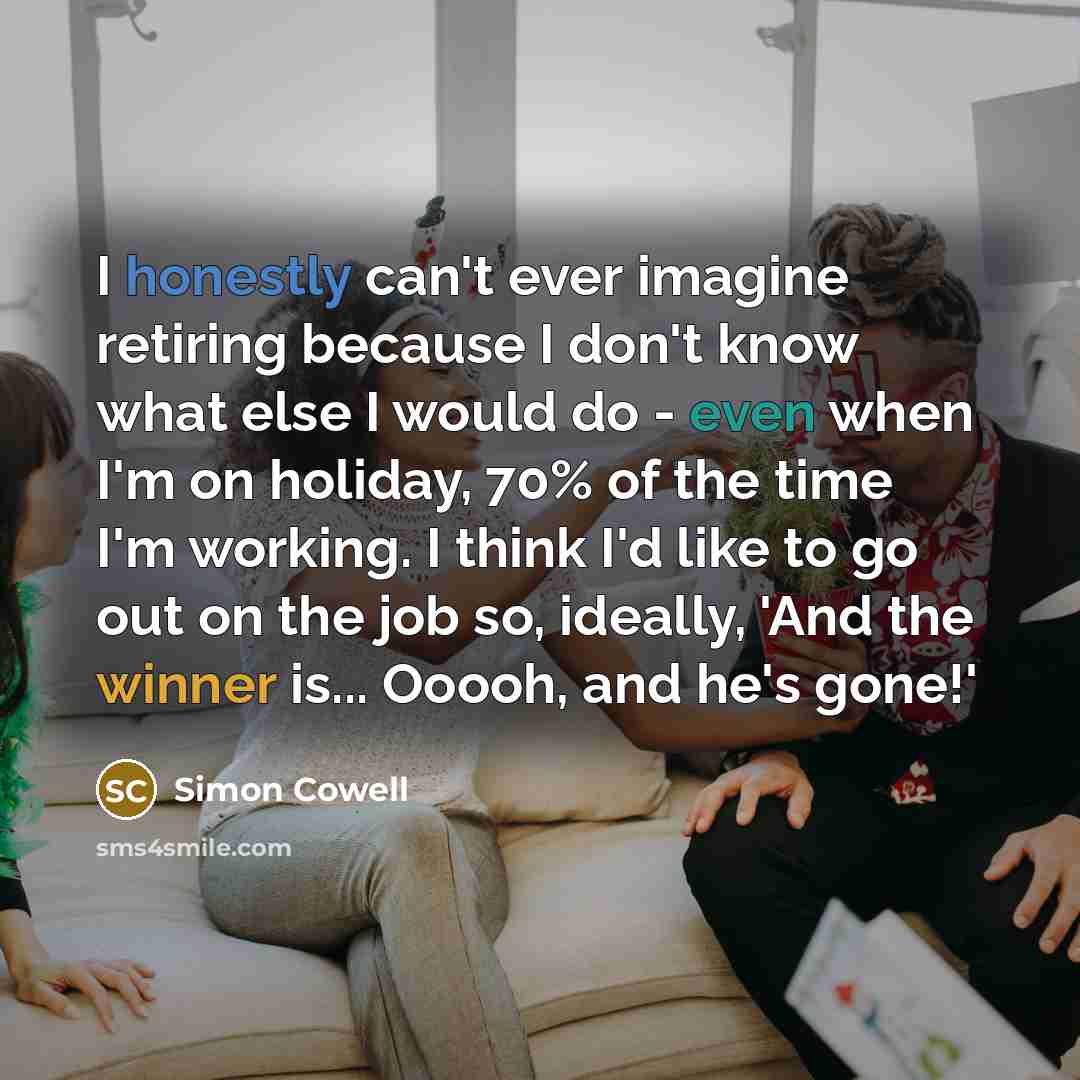 “I honestly can't ever imagine retiring because I don't know what else I would do - even when I'm on holiday, 70% of the time I'm working. I think I'd like to go out on the job so, ideally, 'And the winner is... Ooooh, and he's gone!'” quote by Simon Cowell