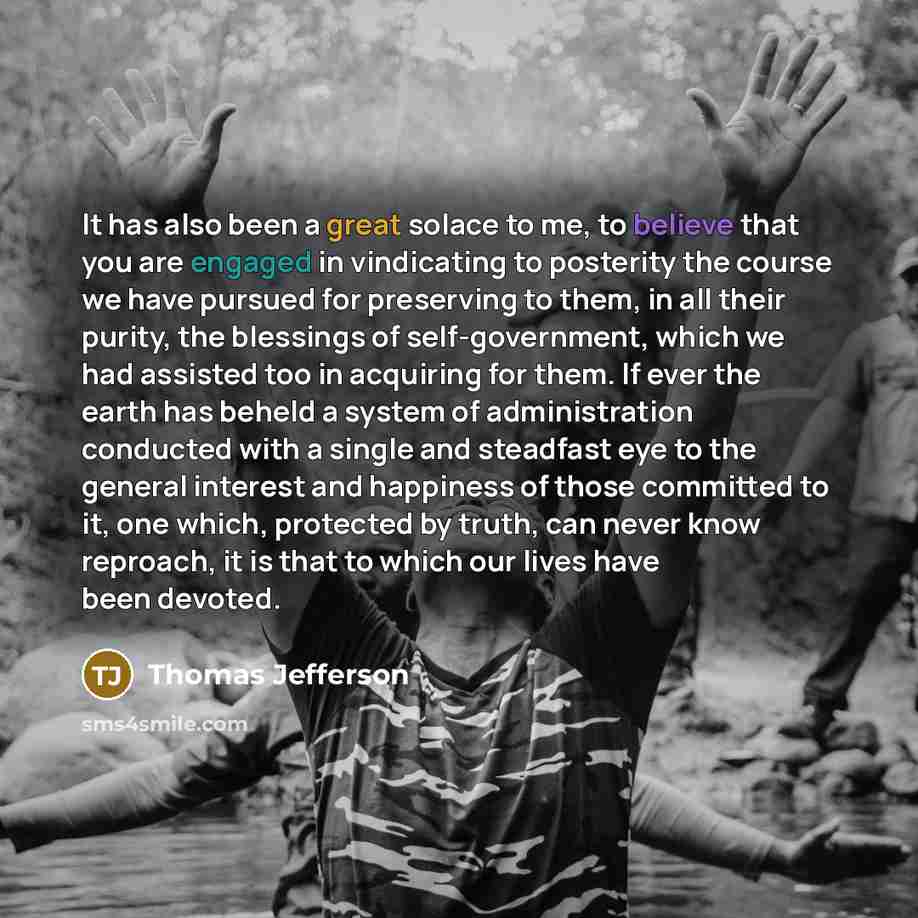 “It has also been a great solace to me, to believe that you are engaged in vindicating to posterity the course we have pursued for preserving to them, in all their purity, the blessings of self-government, which we had assisted too in acquiring for them. If ever the earth has beheld a system of…” quote by Thomas Jefferson